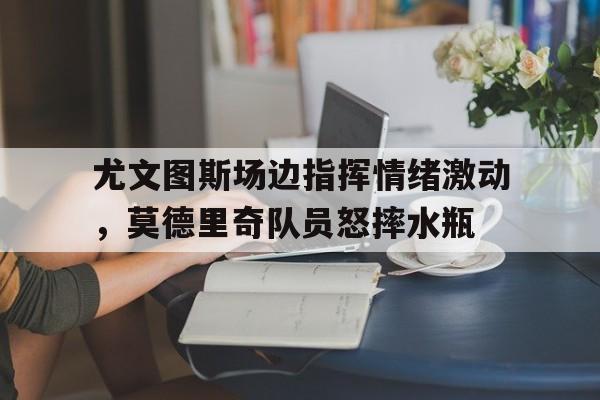 尤文图斯场边指挥情绪激动，莫德里奇队员怒摔水瓶